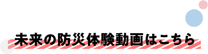 未来の防災体験動画はこちら
